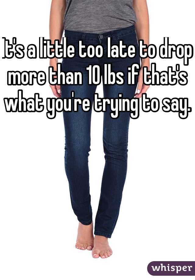 It's a little too late to drop more than 10 lbs if that's what you're trying to say. 