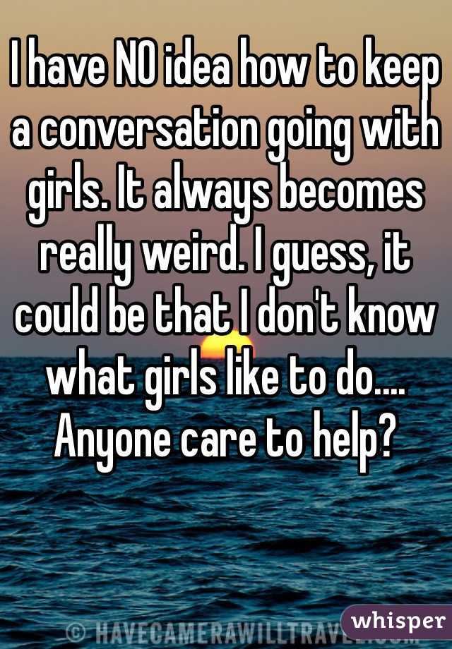 I have NO idea how to keep a conversation going with girls. It always becomes really weird. I guess, it could be that I don't know what girls like to do.... Anyone care to help?