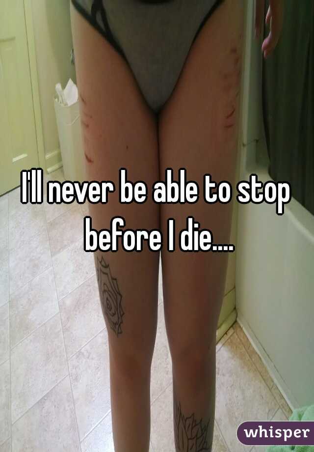 I'll never be able to stop before I die....