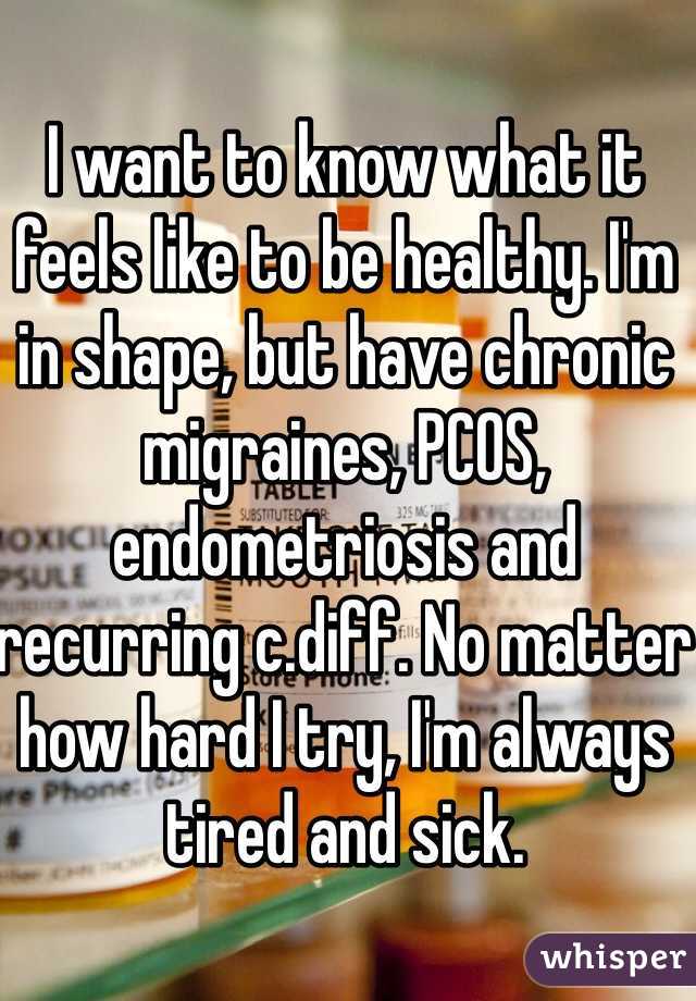 I want to know what it feels like to be healthy. I'm in shape, but have chronic migraines, PCOS, endometriosis and recurring c.diff. No matter how hard I try, I'm always tired and sick.