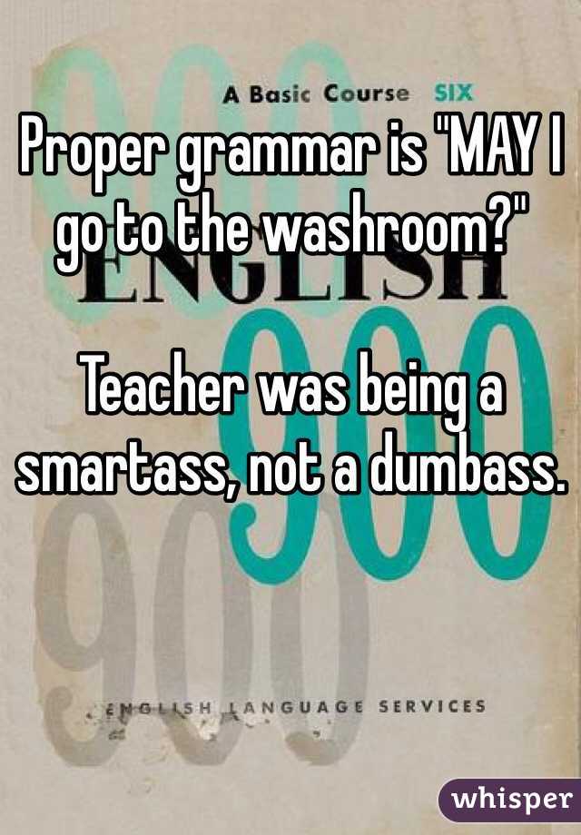 Proper grammar is "MAY I go to the washroom?"

Teacher was being a smartass, not a dumbass. 