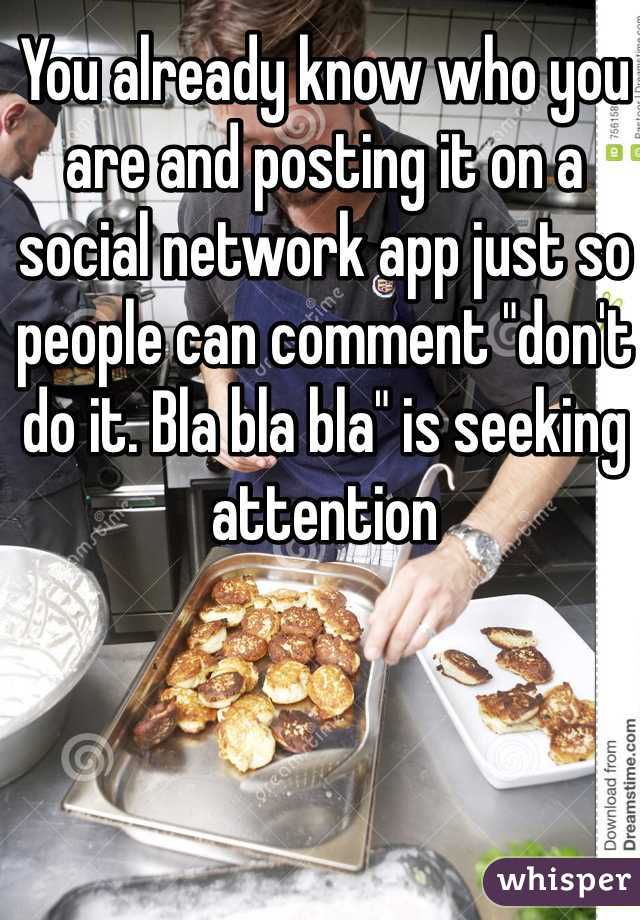 You already know who you are and posting it on a social network app just so people can comment "don't do it. Bla bla bla" is seeking attention 