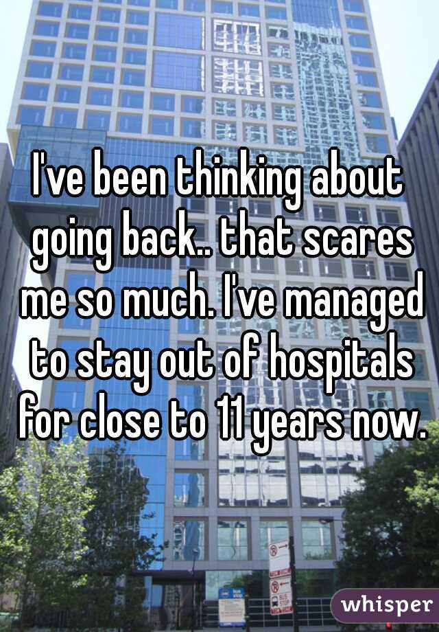 I've been thinking about going back.. that scares me so much. I've managed to stay out of hospitals for close to 11 years now.