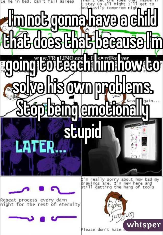 I'm not gonna have a child that does that because I'm going to teach him how to solve his own problems. Stop being emotionally stupid 