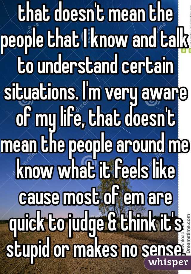 that doesn't mean the people that I know and talk to understand certain situations. I'm very aware of my life, that doesn't mean the people around me know what it feels like cause most of em are quick to judge & think it's stupid or makes no sense.