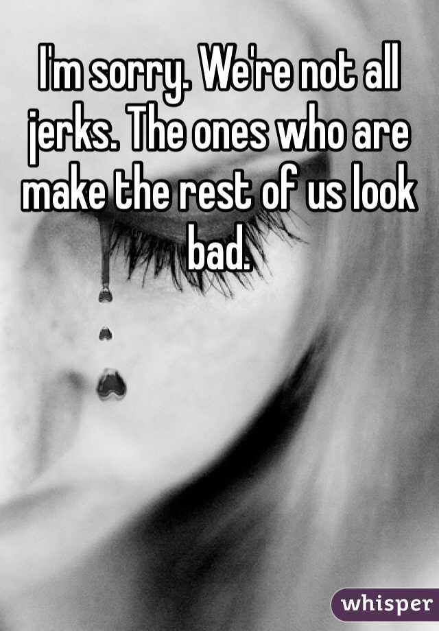 I'm sorry. We're not all jerks. The ones who are make the rest of us look bad.