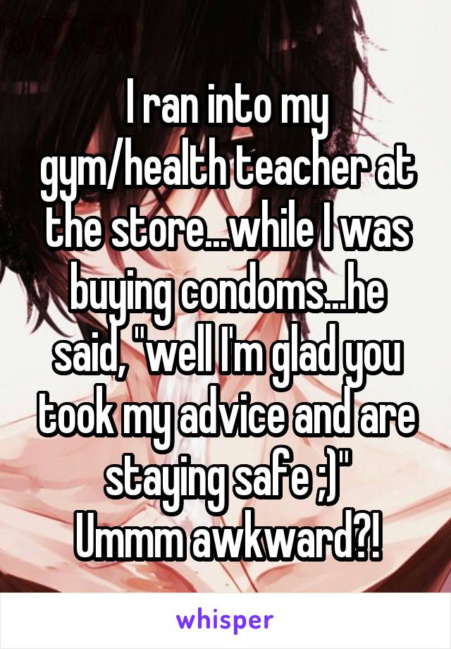 I ran into my gym/health teacher at the store...while I was buying condoms...he said, "well I'm glad you took my advice and are staying safe ;)"
Ummm awkward?!