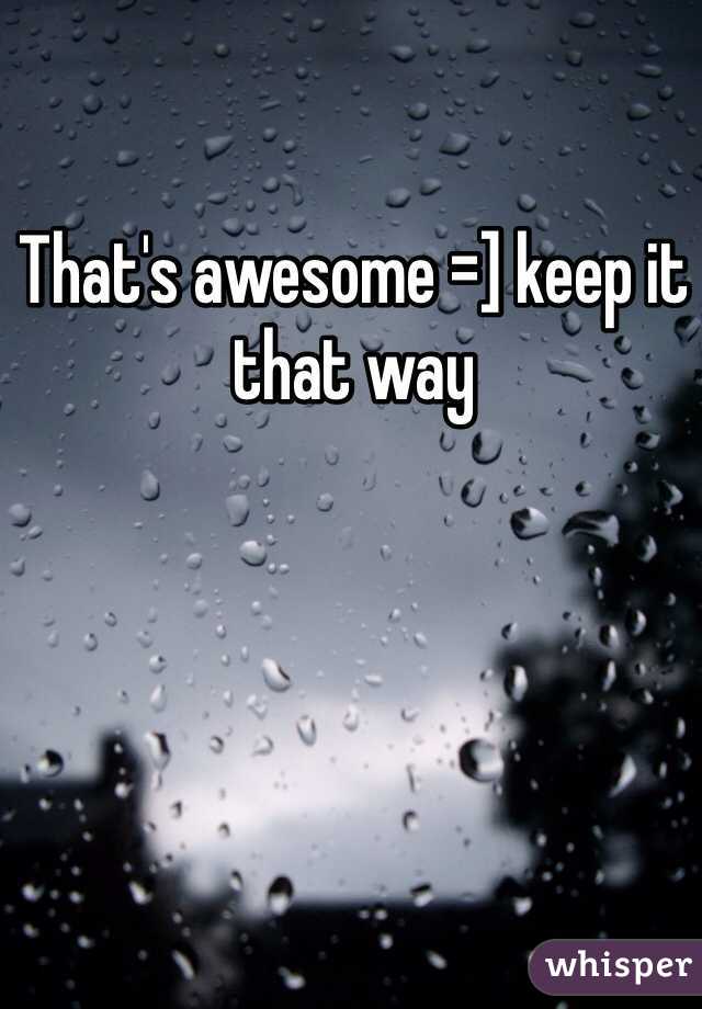That's awesome =] keep it that way