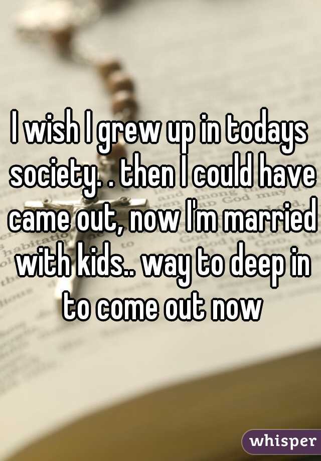 I wish I grew up in todays society. . then I could have came out, now I'm married with kids.. way to deep in to come out now