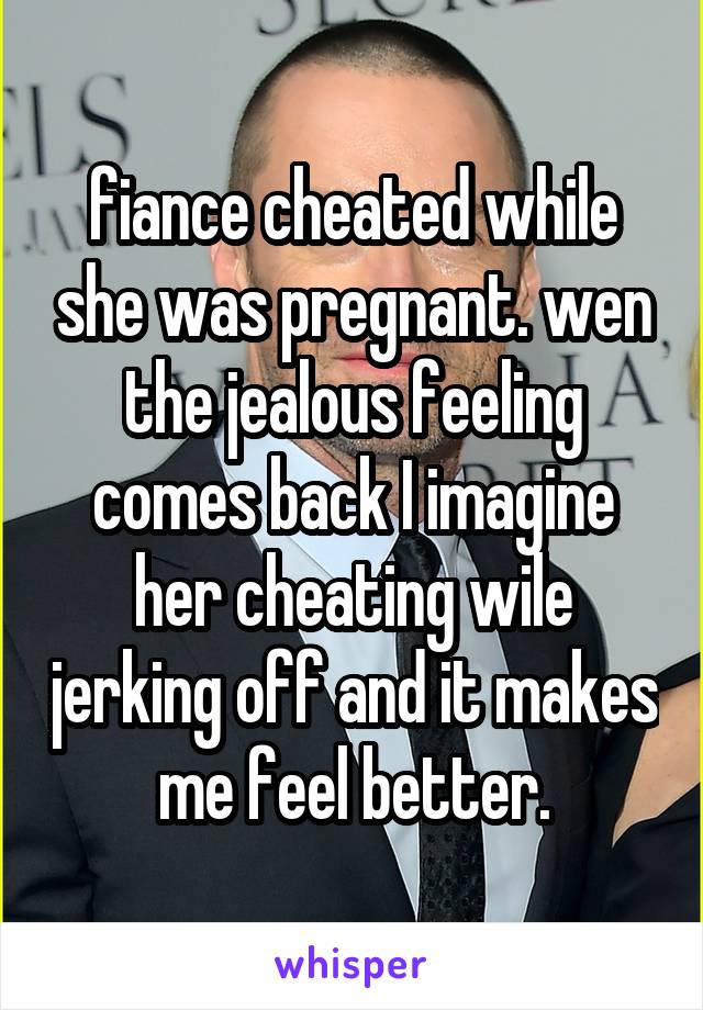 fiance cheated while she was pregnant. wen the jealous feeling comes back I imagine her cheating wile jerking off and it makes me feel better.