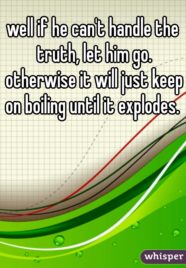 well if he can't handle the truth, let him go. otherwise it will just keep on boiling until it explodes. 