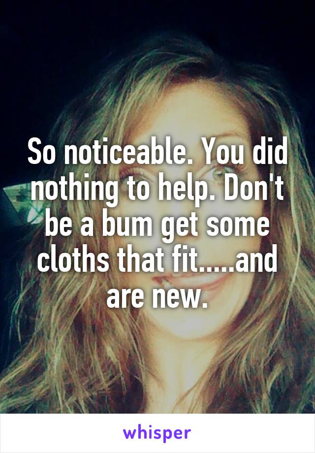 So noticeable. You did nothing to help. Don't be a bum get some cloths that fit.....and are new.