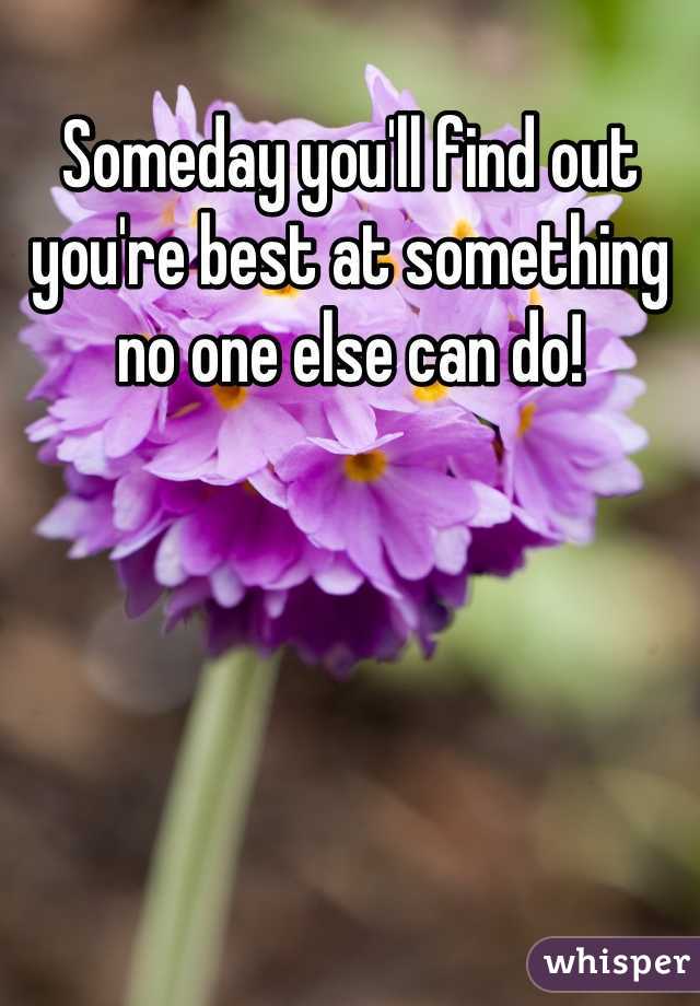 Someday you'll find out you're best at something no one else can do!
