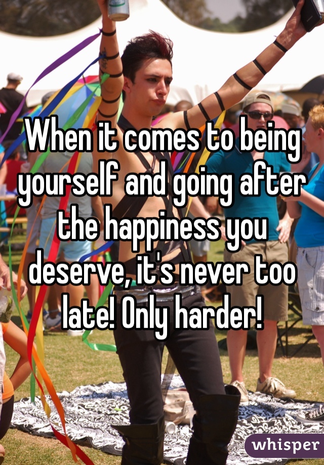 When it comes to being yourself and going after the happiness you deserve, it's never too late! Only harder!