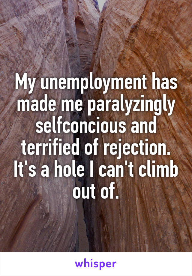 My unemployment has made me paralyzingly selfconcious and terrified of rejection. It's a hole I can't climb out of.