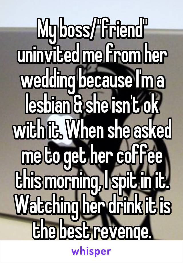My boss/"friend" uninvited me from her wedding because I'm a lesbian & she isn't ok with it. When she asked me to get her coffee this morning, I spit in it. Watching her drink it is the best revenge.