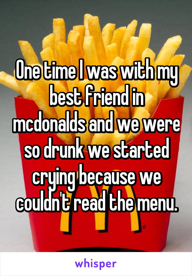 One time I was with my best friend in mcdonalds and we were so drunk we started crying because we couldn't read the menu.