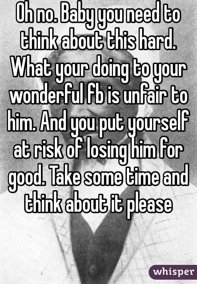 Oh no. Baby you need to think about this hard. What your doing to your wonderful fb is unfair to him. And you put yourself at risk of losing him for good. Take some time and think about it please