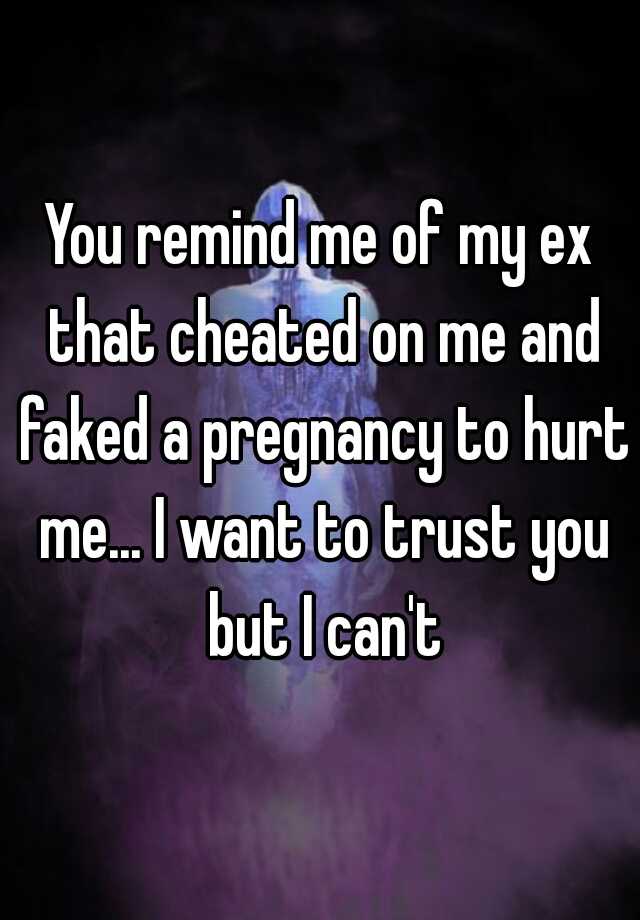 You remind me of my ex that cheated on me and faked a pregnancy to hurt me... I want to trust you but I can't