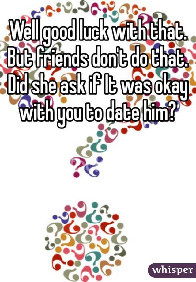 Well good luck with that. But friends don't do that. Did she ask if It was okay with you to date him? 