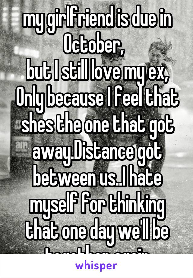 my girlfriend is due in October,  
but I still love my ex, Only because I feel that shes the one that got away.Distance got between us..I hate myself for thinking that one day we'll be together again
