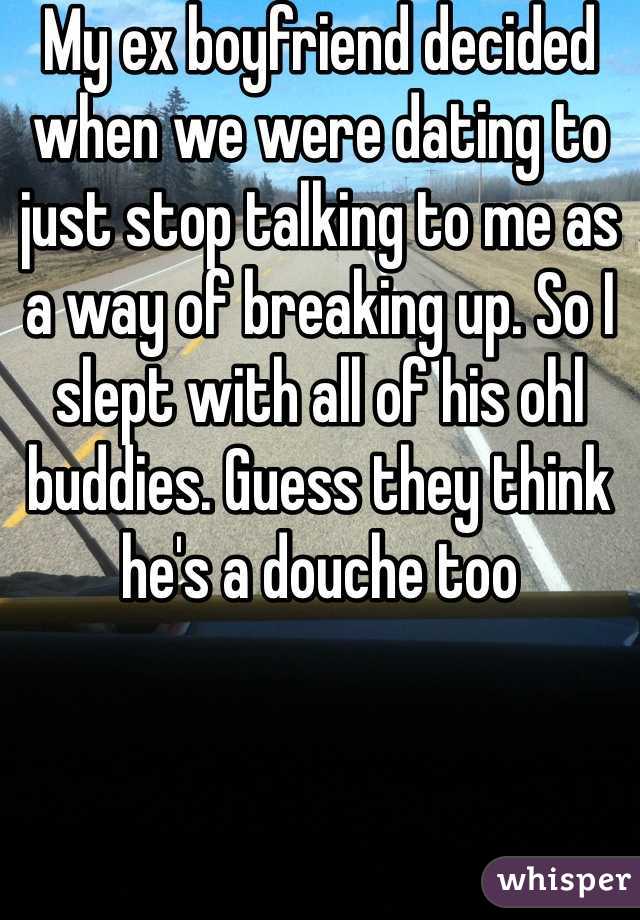 My ex boyfriend decided when we were dating to just stop talking to me as a way of breaking up. So I slept with all of his ohl buddies. Guess they think he's a douche too 