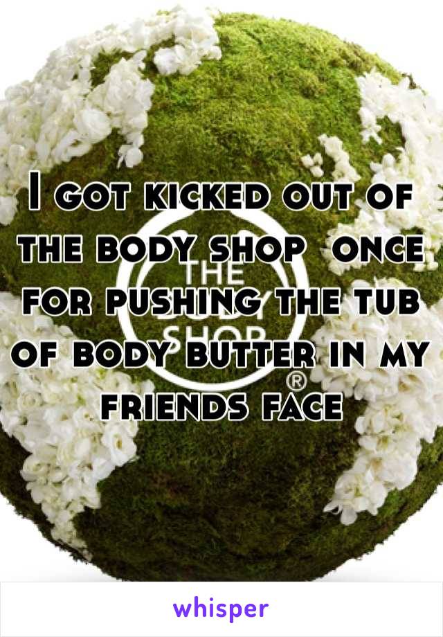 I got kicked out of the body shop  once for pushing the tub of body butter in my friends face 