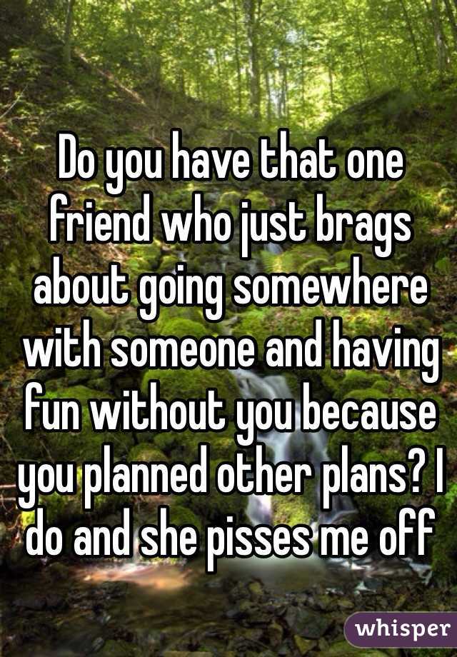 Do you have that one friend who just brags about going somewhere with someone and having fun without you because you planned other plans? I do and she pisses me off 