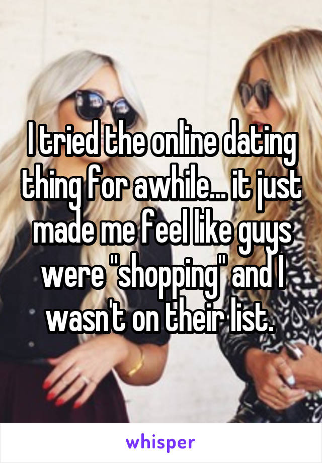 I tried the online dating thing for awhile... it just made me feel like guys were "shopping" and I wasn't on their list. 