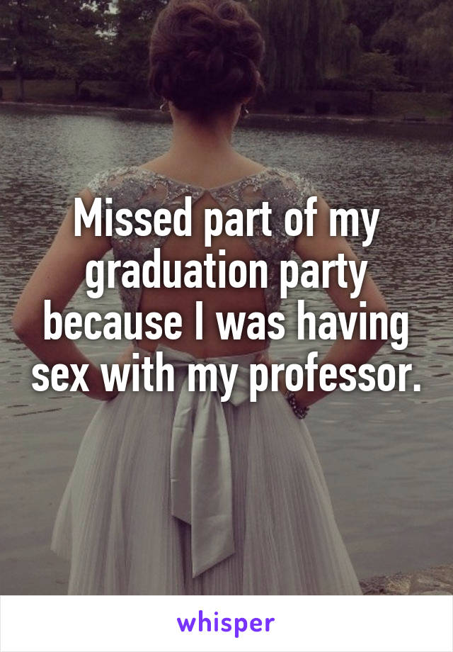 Missed part of my graduation party because I was having sex with my professor. 