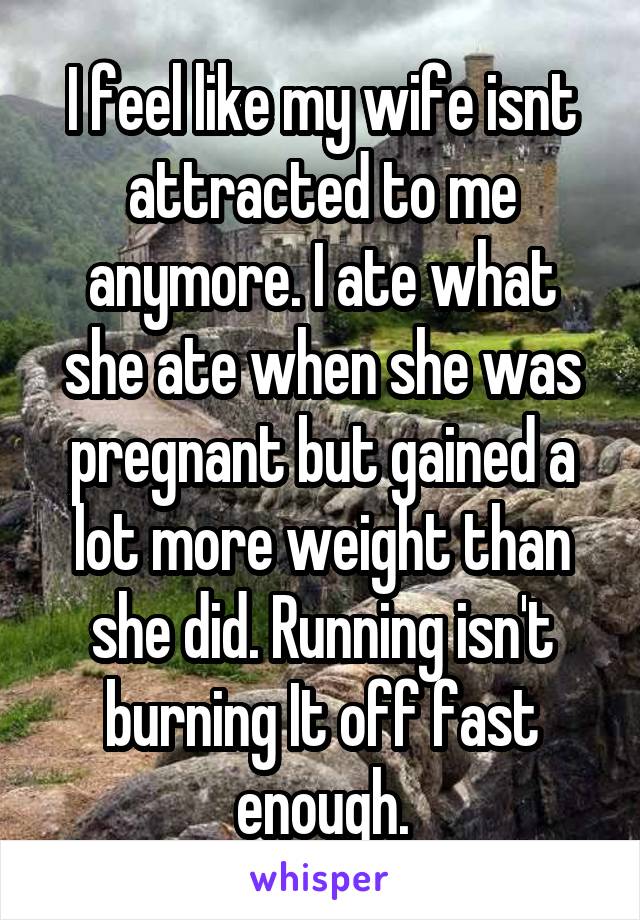 I feel like my wife isnt attracted to me anymore. I ate what she ate when she was pregnant but gained a lot more weight than she did. Running isn't burning It off fast enough.