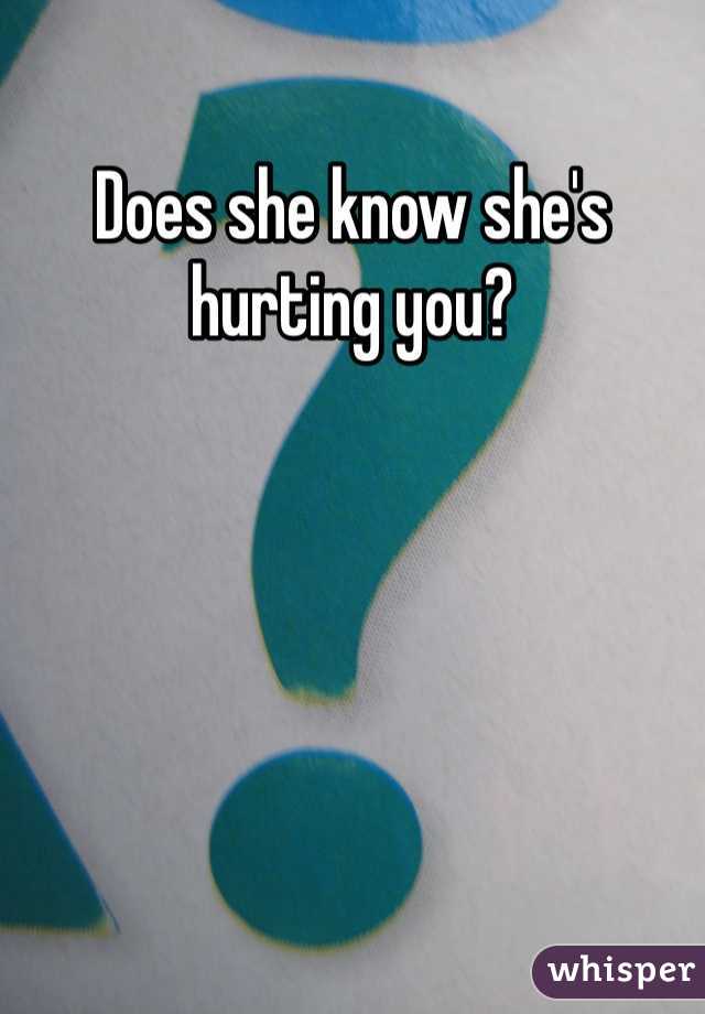 Does she know she's hurting you? 