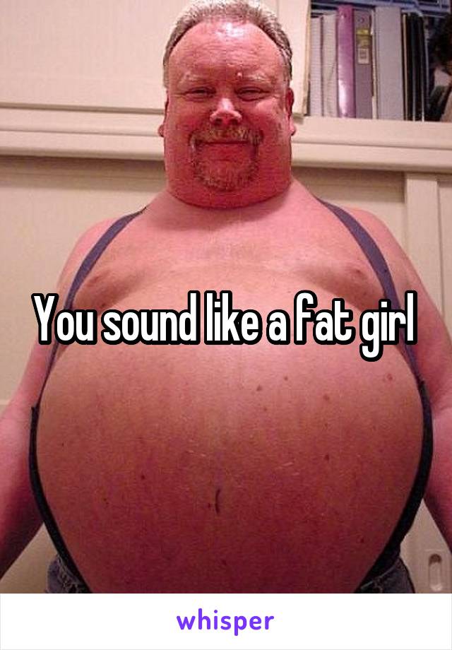 You sound like a fat girl 