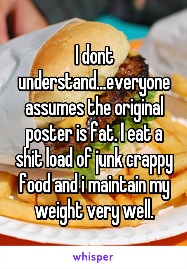 I dont understand...everyone assumes the original poster is fat. I eat a shit load of junk crappy food and i maintain my weight very well.