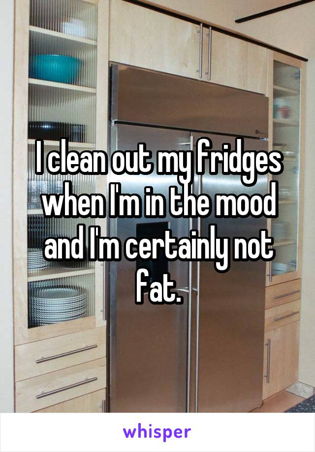 I clean out my fridges when I'm in the mood and I'm certainly not fat.