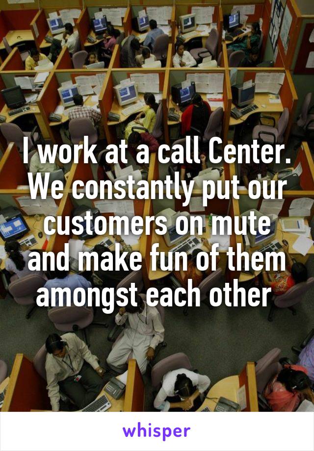 I work at a call Center. We constantly put our customers on mute and make fun of them amongst each other 
