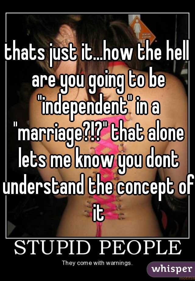 thats just it...how the hell are you going to be "independent" in a "marriage?!?" that alone lets me know you dont understand the concept of it