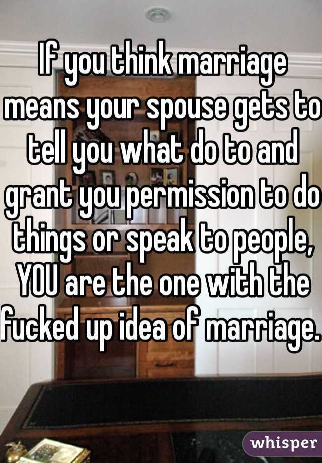 If you think marriage means your spouse gets to tell you what do to and grant you permission to do things or speak to people, YOU are the one with the fucked up idea of marriage. 