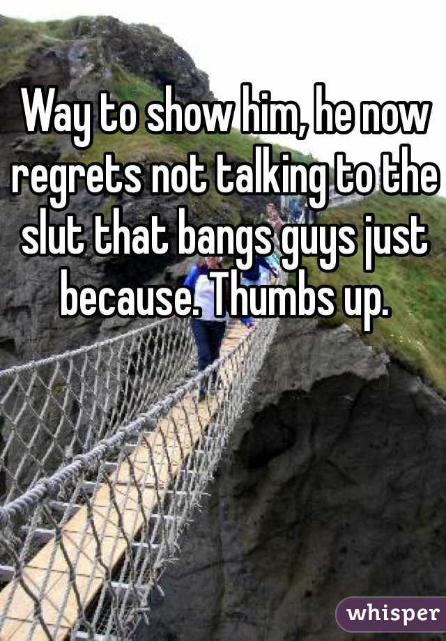 Way to show him, he now regrets not talking to the slut that bangs guys just because. Thumbs up.