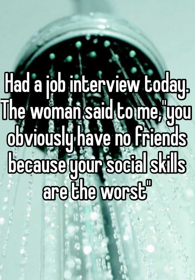 Had a job interview today. The woman said to me,"you obviously have no friends because your social skills are the worst" 