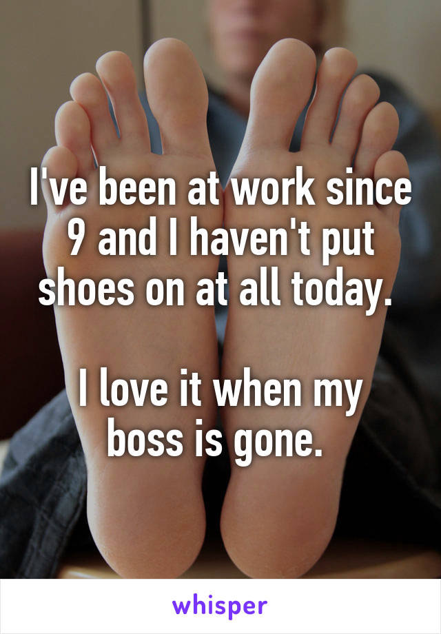 I've been at work since 9 and I haven't put shoes on at all today. 

I love it when my boss is gone. 