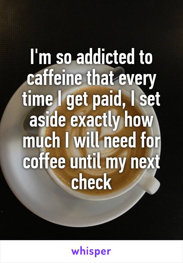 I'm so addicted to caffeine that every time I get paid, I set aside exactly how much I will need for coffee until my next check
