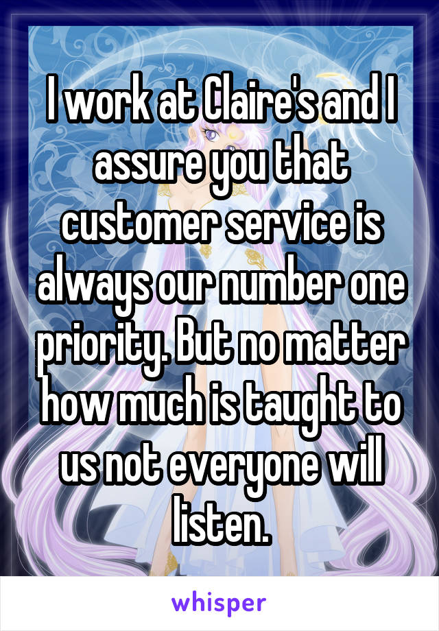 I work at Claire's and I assure you that customer service is always our number one priority. But no matter how much is taught to us not everyone will listen.