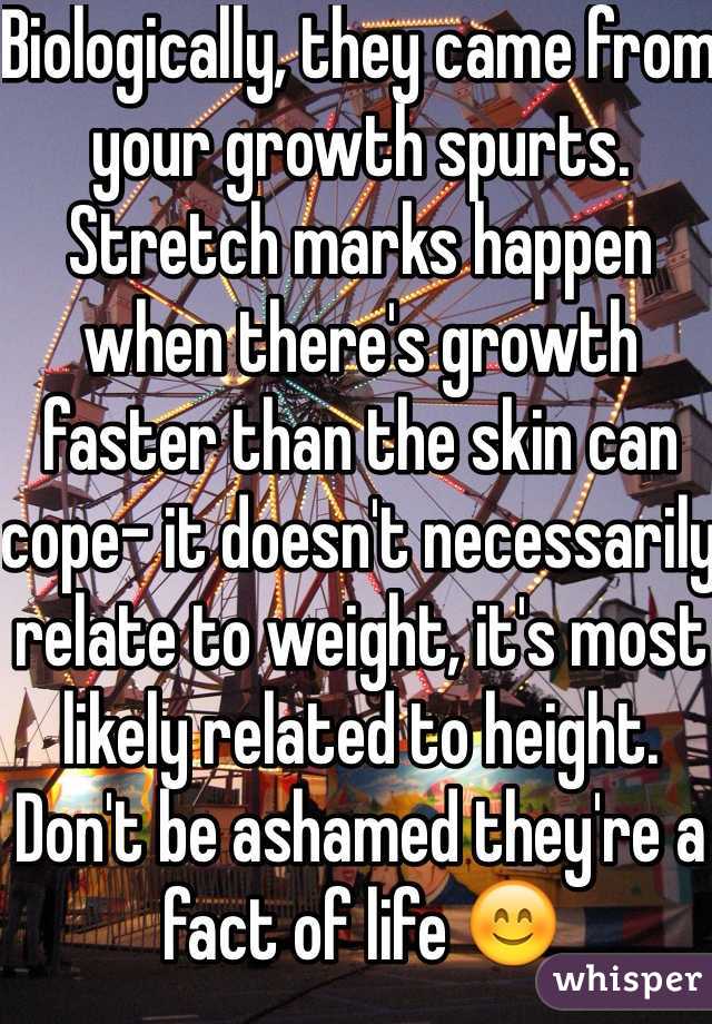 Biologically, they came from your growth spurts. Stretch marks happen when there's growth faster than the skin can cope- it doesn't necessarily relate to weight, it's most likely related to height. Don't be ashamed they're a fact of life 😊