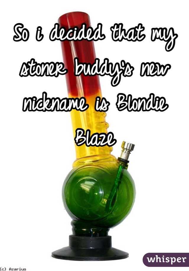 So i decided that my stoner buddy's new nickname is Blondie Blaze