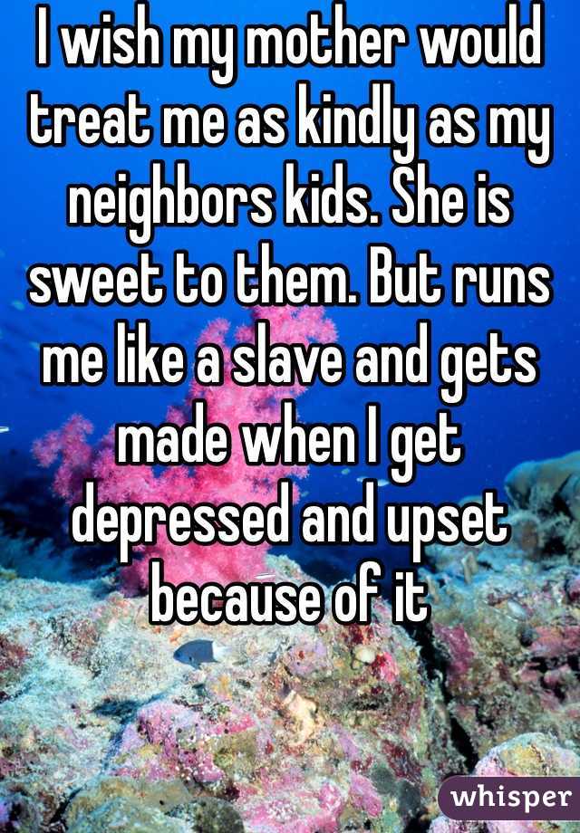 I wish my mother would treat me as kindly as my neighbors kids. She is sweet to them. But runs me like a slave and gets made when I get depressed and upset because of it
