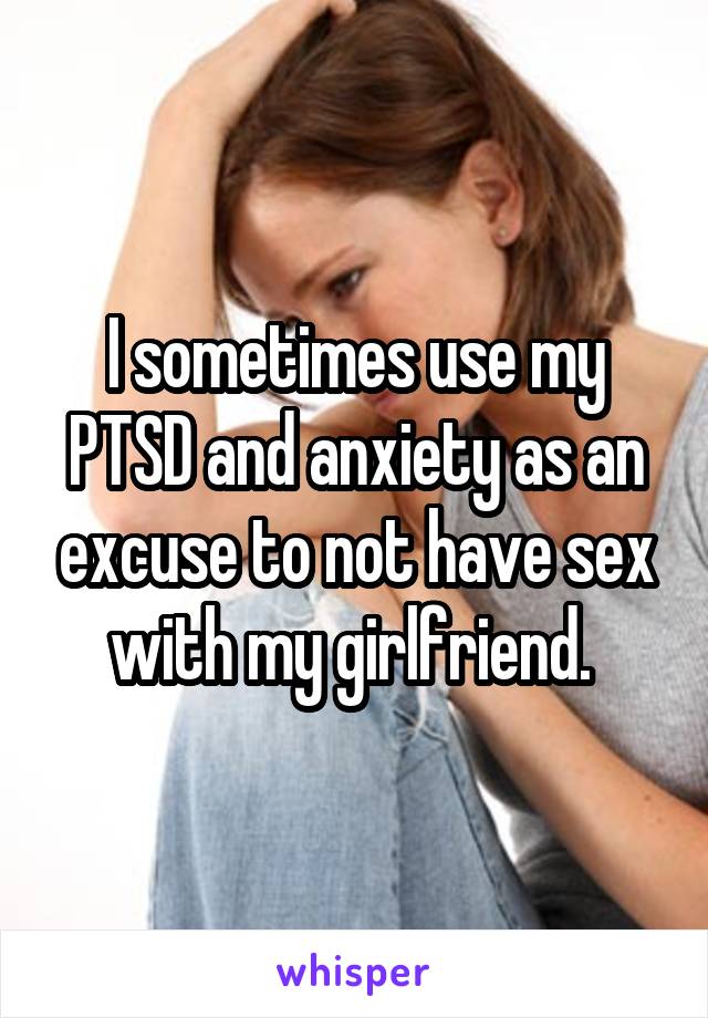 I sometimes use my PTSD and anxiety as an excuse to not have sex with my girlfriend. 