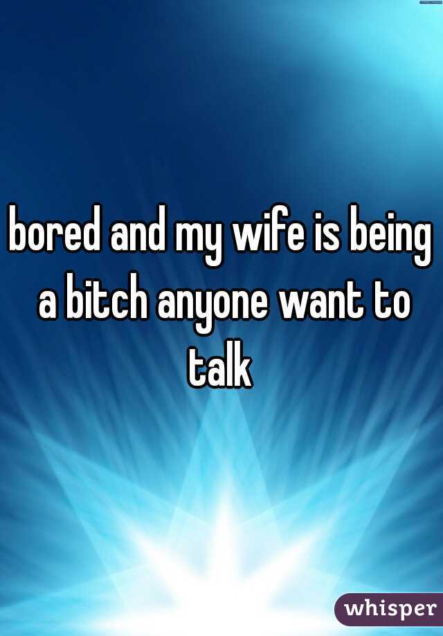 bored and my wife is being a bitch anyone want to talk 