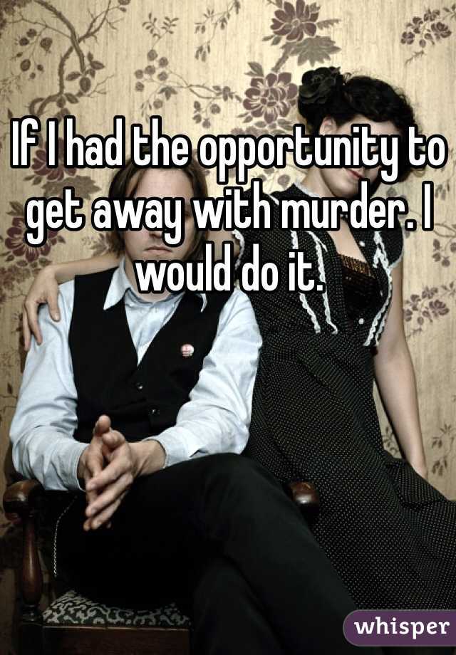If I had the opportunity to get away with murder. I would do it.
