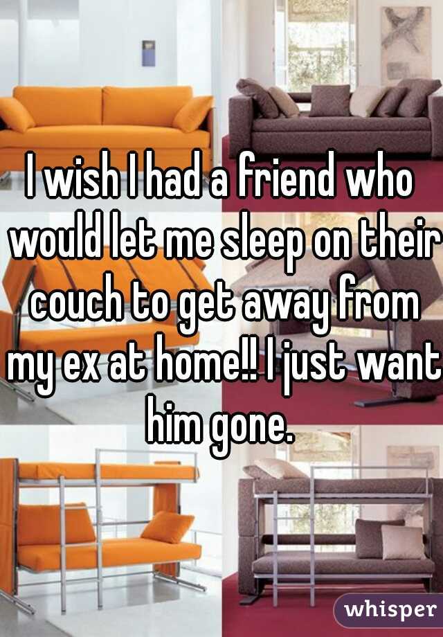 I wish I had a friend who would let me sleep on their couch to get away from my ex at home!! I just want him gone. 